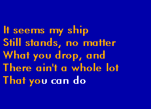 It seems my ship
Still stands, no maHer

What you drop, and
There ain't a whole lot

That you can do