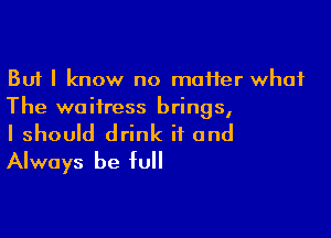 But I know no moHer what
The waitress brings,

I should drink ii and
Always be full