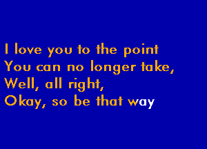 I love you to the point
You can no longer take,

We, a right,
Okay, so be that way