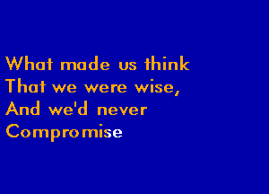 What made us think

That we were wise,

And we'd never
Compro mise