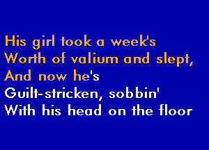 His girl took a week's
Worlh of valium and slept,
And now he's
GuiH-sfricken, sobbin'
Wiih his head on he floor