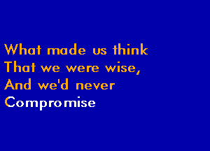 What made us think

That we were wise,

And we'd never
Compro mise
