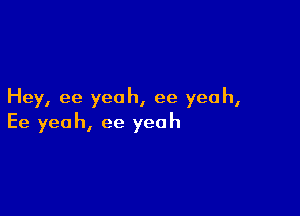 Hey, ee yeah, ee yeah,

Ee yeah, ee yeah