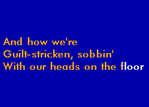 And how we're

GuiIf-siricken, sobbin'
With our heads on the floor