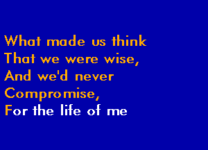 What made us think

That we were wise,

And we'd never
Compromise,
For the life of me