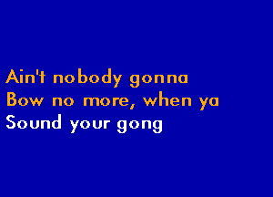 Ain't nobody gonna

Bow no more, when ya
Sound your gong