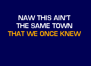 NAW THIS AIN'T
THE SAME TOWN

THAT WE ONCE KNEW