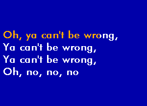 Oh, ya can't be wrong,
Ya can't be wrong,

Ya can't be wrong,
Oh, no, no, no