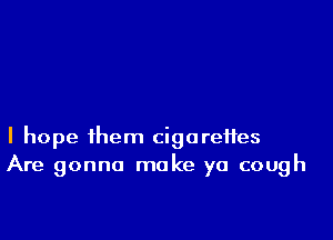 I hope them cigarettes
Are gonna make ya cough