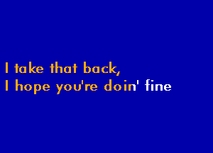 I take that back,

I hope you're doin' fine