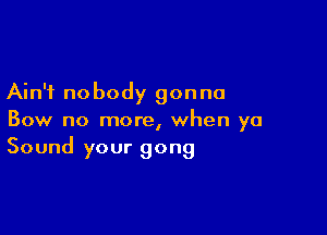 Ain't nobody gonna

Bow no more, when ya
Sound your gong