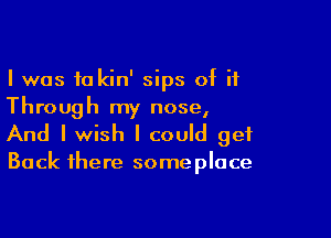 I was 10 kin' sips of it
Through my nose,

And I wish I could get

Back there some place