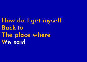 How do I get myself
Back to

The place where

We said