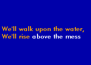 We'll walk upon the wafer,

We'll rise above the mess