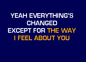 YEAH EVERYTHINGB
CHANGED
EXCEPT FOR THE WAY
I FEEL ABOUT YOU