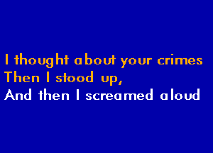 I Ihoug I11 about your crimes
Then I stood up,
And Ihen I screamed aloud