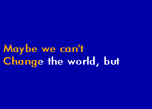 Maybe we c0 n'f

Change the world, buf