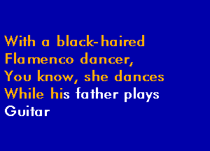 With a black- haired

Fla menco dancer,
You know, she dances

While his father plays
Guitar