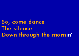 So, come do nce

The silence
Down through the mornin'