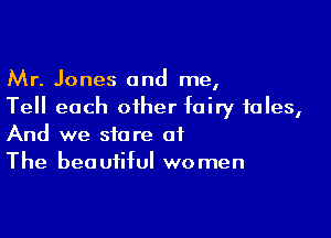Mr. Jones and me,
Tell each other fairy tales,

And we store of
The beautiful women