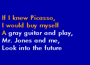If I knew Picasso,
I would buy myseht

A gray guitar and play,
Mr. Jones and me,
Look into the future