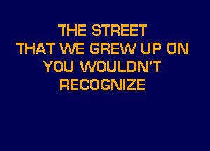 THE STREET
THAT WE GREW UP ON
YOU WOULDN'T
RECOGNIZE