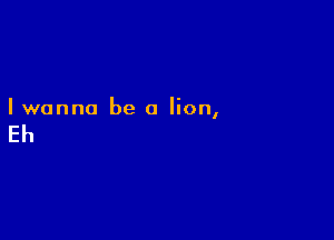 Iwanna be a lion,

Eh