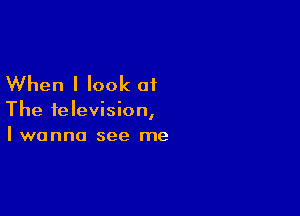 When I look of

The television,
I wanna see me