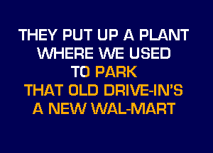 THEY PUT UP A PLANT
WHERE WE USED
TO PARK
THAT OLD DRIVE-IN'S
A NEW WAL-MART