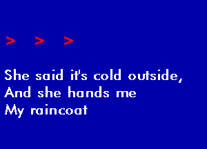 She said it's cold outside,
And she hands me

My raincoat