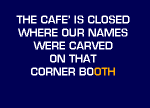 THE CAFE IS CLOSED
WHERE OUR NAMES
WERE CARVED
ON THAT
CORNER BOOTH