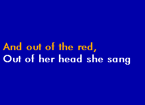 And out of the red,

Ouf of her head she sang