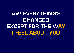 AW EVERYTHINGB
CHANGED
EXCEPT FOR THE WAY
I FEEL ABOUT YOU