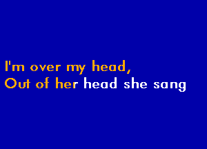 I'm over my head,

Ouf of her head she sang