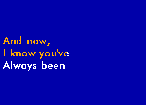 And now,

I know you've
Always been