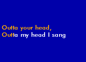 Oufta your head,

OuHa my head I sang