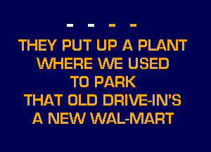 THEY PUT UP A PLANT
WHERE WE USED
TO PARK
THAT OLD DRIVE-IN'S
A NEW WAL-MART