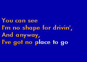 You can see
I'm no shape for drivin',

And anyway,
I've got no place to go