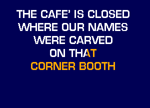 THE CAFE' IS CLOSED
WHERE OUR NAMES
WERE CARVED
ON THAT
CORNER BOOTH