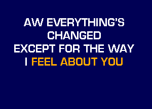 AW EVERYTHINGB
CHANGED
EXCEPT FOR THE WAY
I FEEL ABOUT YOU