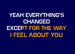 YEAH EVERYTHINGB
CHANGED
EXCEPT FOR THE WAY

I FEEL ABOUT YOU