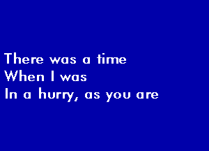 There was a time

When I was

In a hurry, as you are