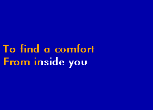 To find a comfort

From inside you