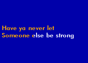 Have ya never let

Someone else be strong