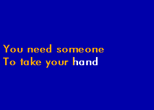 You need someone

To take your hand