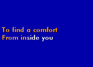 To find a comfort

From inside you