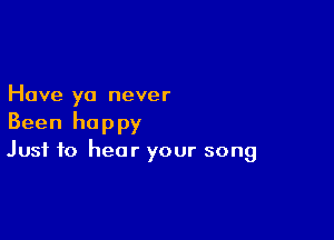 Have yo never

Been happy
Just to hear your song