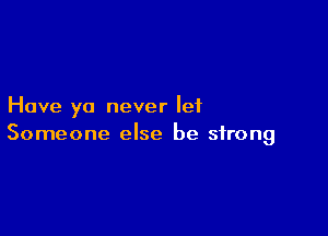 Have ya never let

Someone else be strong