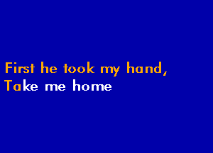 First he took my hand,

To ke me home