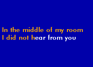 In the middle of my room

I did not hear from you